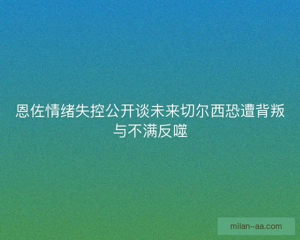 恩佐情绪失控公开谈未来切尔西恐遭背叛与不满反噬