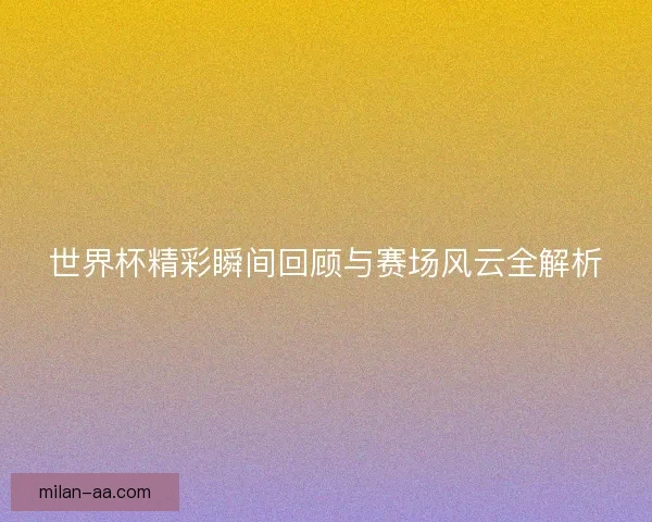 世界杯精彩瞬间回顾与赛场风云全解析