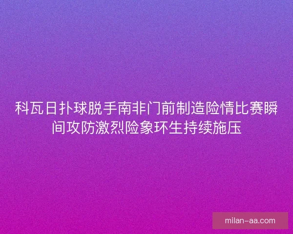 科瓦日扑球脱手南非门前制造险情比赛瞬间攻防激烈险象环生持续施压 科瓦日扑球脱手南非门前制造险情比赛瞬间攻防激烈险象环生持续施压
