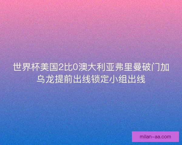 世界杯美国2比0澳大利亚弗里曼破门加乌龙提前出线锁定小组出线 世界杯美国2比0澳大利亚弗里曼破门加乌龙提前出线锁定小组出线